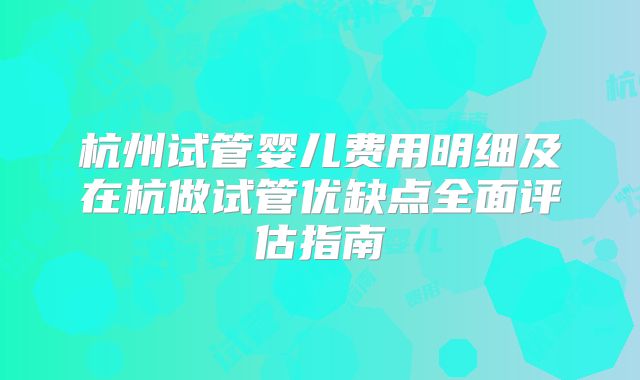 杭州试管婴儿费用明细及在杭做试管优缺点全面评估指南