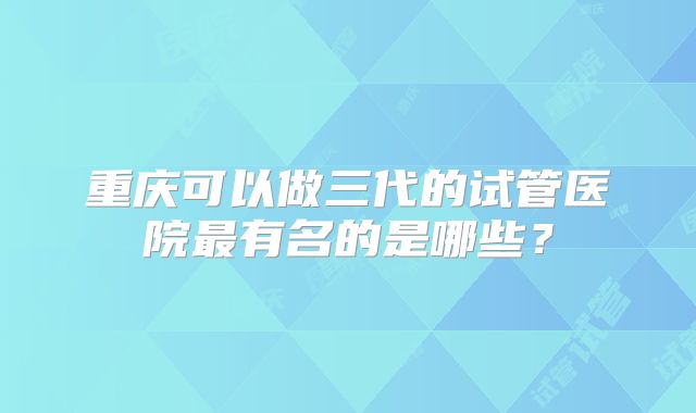 重庆可以做三代的试管医院最有名的是哪些？