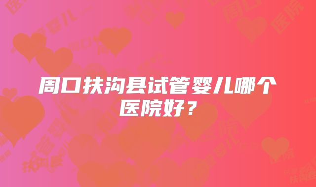 周口扶沟县试管婴儿哪个医院好?