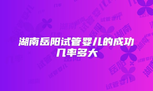 湖南岳阳试管婴儿的成功几率多大