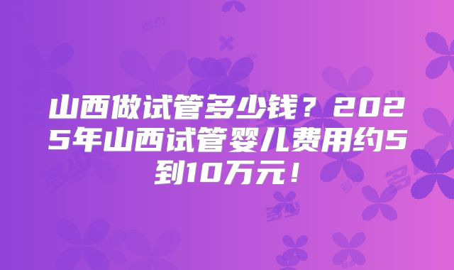 山西做试管多少钱?2025年山西试管婴儿费用约5到10万元!