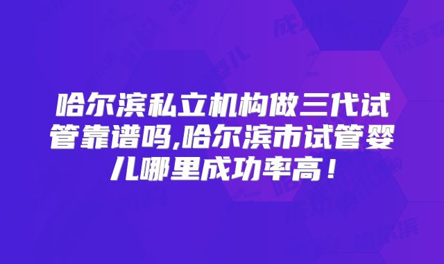 哈尔滨私立机构做三代试管靠谱吗,哈尔滨市试管婴儿哪里成功率高!