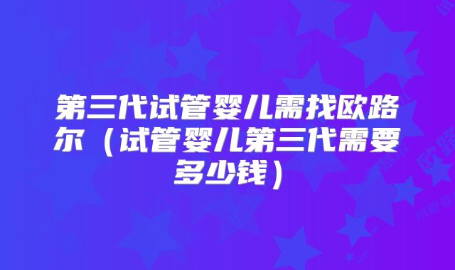 第三代试管婴儿需找欧路尔(试管婴儿第三代需要多少钱)