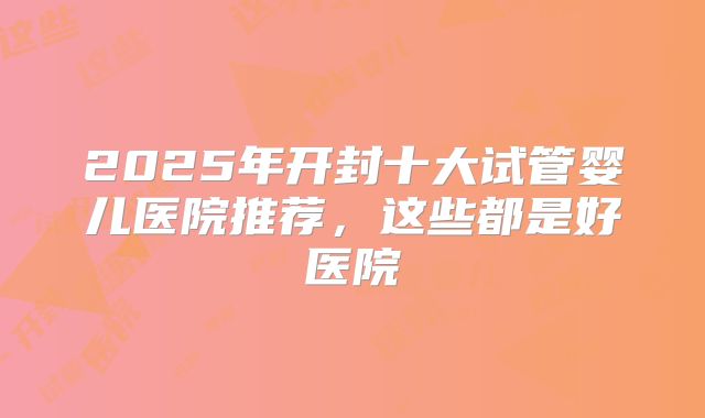 2025年开封十大试管婴儿医院推荐，这些都是好医院