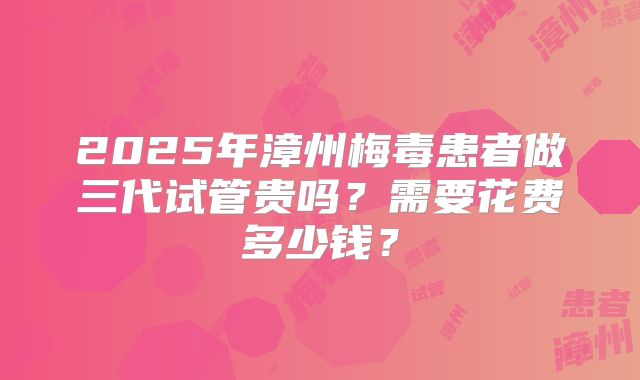 2025年漳州梅毒患者做三代试管贵吗？需要花费多少钱？