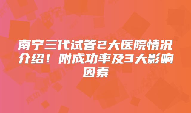 南宁三代试管2大医院情况介绍!附成功率及3大影响因素