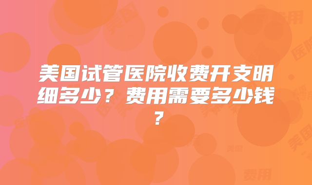 美国试管医院收费开支明细多少?费用需要多少钱?
