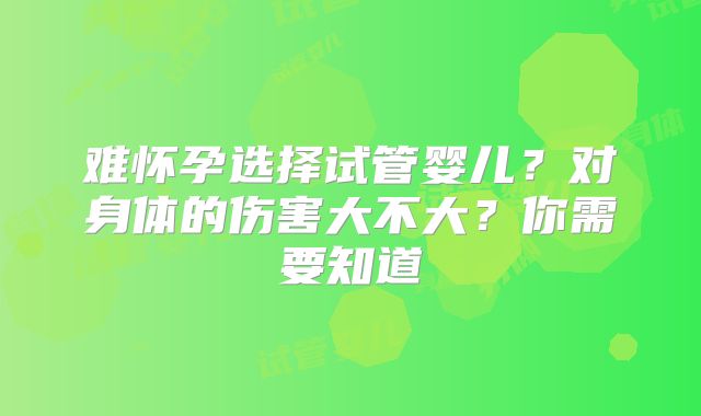 难怀孕选择试管婴儿？对身体的伤害大不大？你需要知道