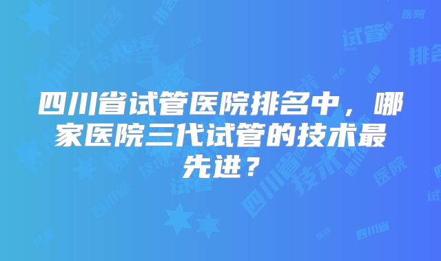 四川省试管医院排名中,哪家医院三代试管的技术最先进?