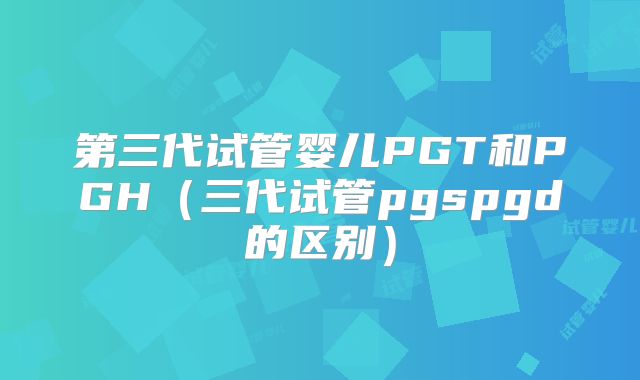 第三代试管婴儿PGT和PGH(三代试管pgspgd的区别)