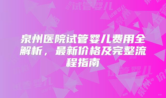 泉州医院试管婴儿费用全解析，最新价格及完整流程指南