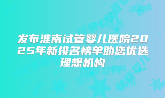 发布淮南试管婴儿医院2025年新排名榜单助您优选理想机构