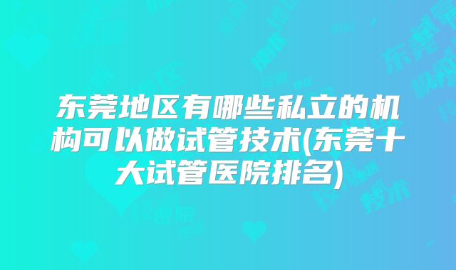 东莞地区有哪些私立的机构可以做试管技术(东莞十大试管医院排名)