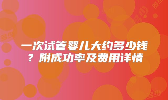 一次试管婴儿大约多少钱?附成功率及费用详情