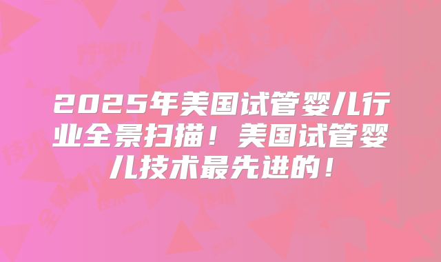 2025年美国试管婴儿行业全景扫描!美国试管婴儿技术最先进的!
