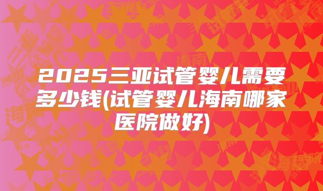 2025三亚试管婴儿需要多少钱(试管婴儿海南哪家医院做好)