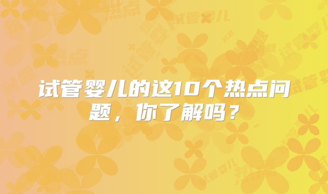 试管婴儿的这10个热点问题,你了解吗?