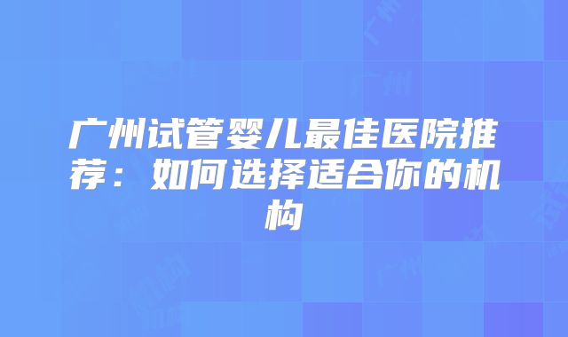 广州试管婴儿最佳医院推荐：如何选择适合你的机构