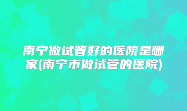 南宁做试管好的医院是哪家(南宁市做试管的医院)