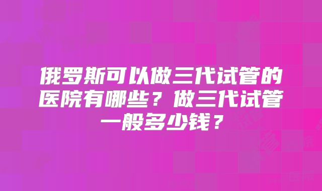 俄罗斯可以做三代试管的医院有哪些？做三代试管一般多少钱？