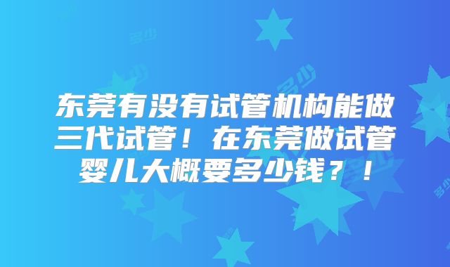 东莞有没有试管机构能做三代试管！在东莞做试管婴儿大概要多少钱？！
