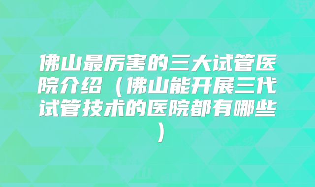佛山最厉害的三大试管医院介绍（佛山能开展三代试管技术的医院都有哪些）