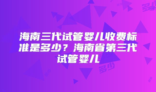 海南三代试管婴儿收费标准是多少？海南省第三代试管婴儿