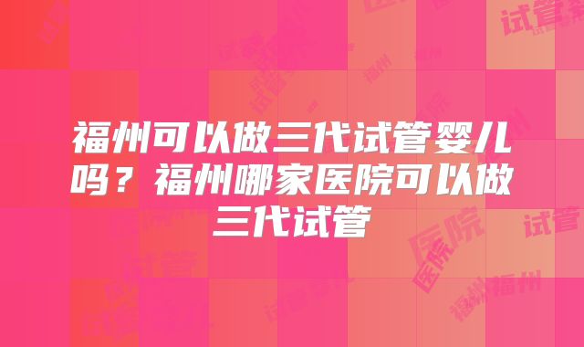 福州可以做三代试管婴儿吗？福州哪家医院可以做三代试管