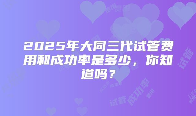 2025年大同三代试管费用和成功率是多少，你知道吗？