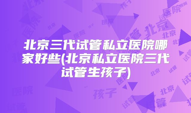 北京三代试管私立医院哪家好些(北京私立医院三代试管生孩子)