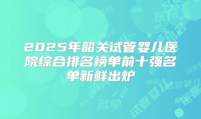 2025年韶关试管婴儿医院综合排名榜单前十强名单新鲜出炉