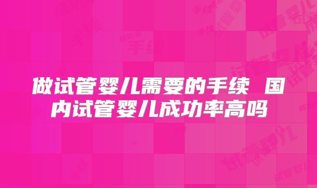 做试管婴儿需要的手续 国内试管婴儿成功率高吗
