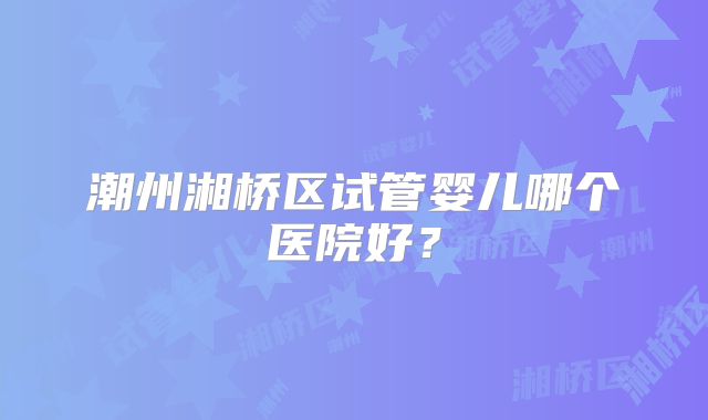 潮州湘桥区试管婴儿哪个医院好？