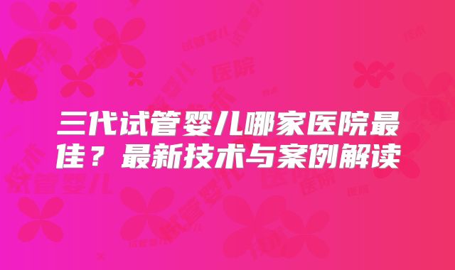 三代试管婴儿哪家医院最佳?最新技术与案例解读