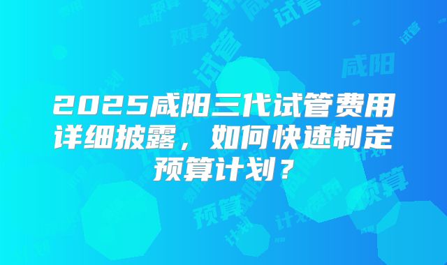 2025咸阳三代试管费用详细披露，如何快速制定预算计划？