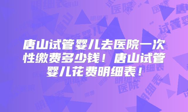 唐山试管婴儿去医院一次性缴费多少钱！唐山试管婴儿花费明细表！
