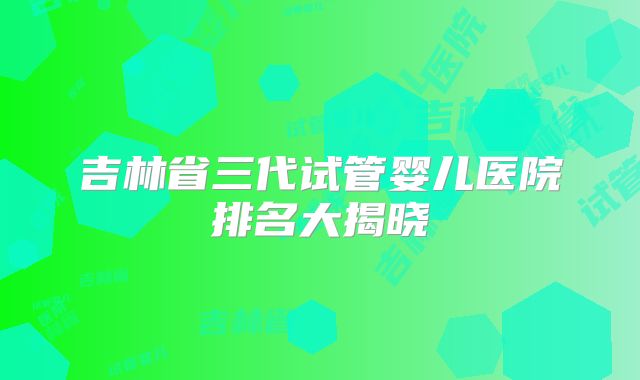 吉林省三代试管婴儿医院排名大揭晓