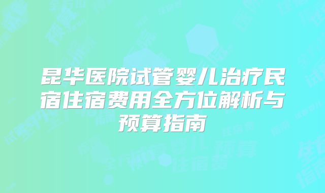 昆华医院试管婴儿治疗民宿住宿费用全方位解析与预算指南
