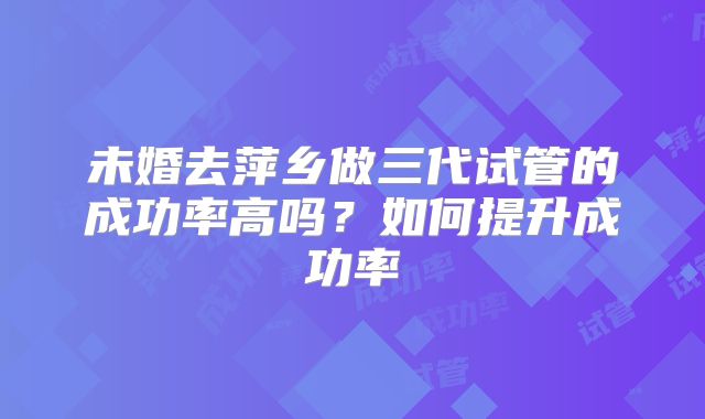 未婚去萍乡做三代试管的成功率高吗?如何提升成功率