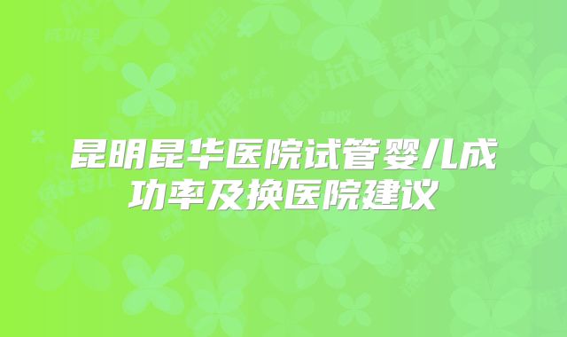 昆明昆华医院试管婴儿成功率及换医院建议