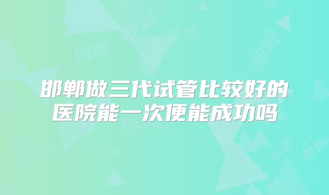 邯郸做三代试管比较好的医院能一次便能成功吗