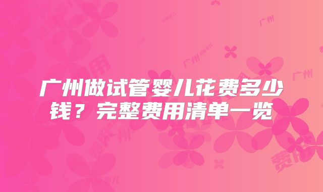 广州做试管婴儿花费多少钱?完整费用清单一览