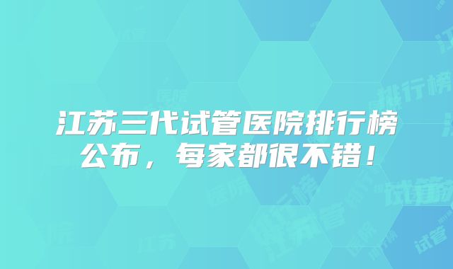 江苏三代试管医院排行榜公布，每家都很不错！