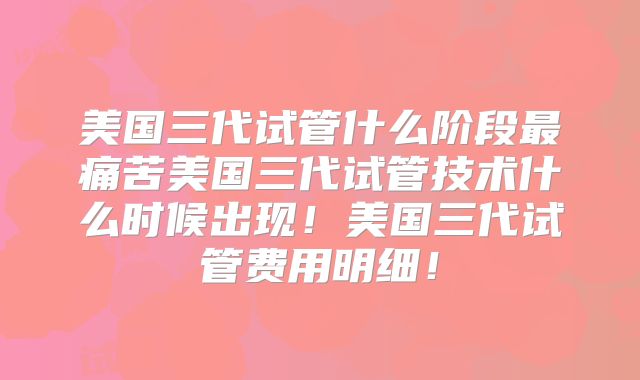美国三代试管什么阶段最痛苦美国三代试管技术什么时候出现！美国三代试管费用明细！