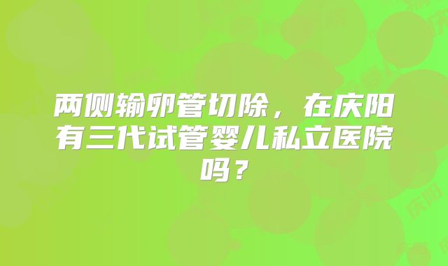 两侧输卵管切除，在庆阳有三代试管婴儿私立医院吗？