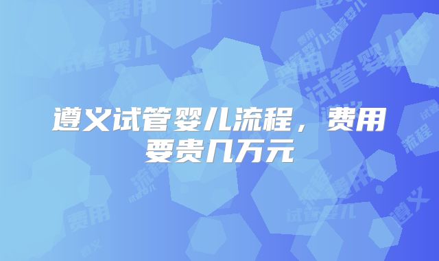 遵义试管婴儿流程，费用要贵几万元