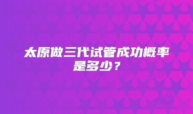 太原做三代试管成功概率是多少?