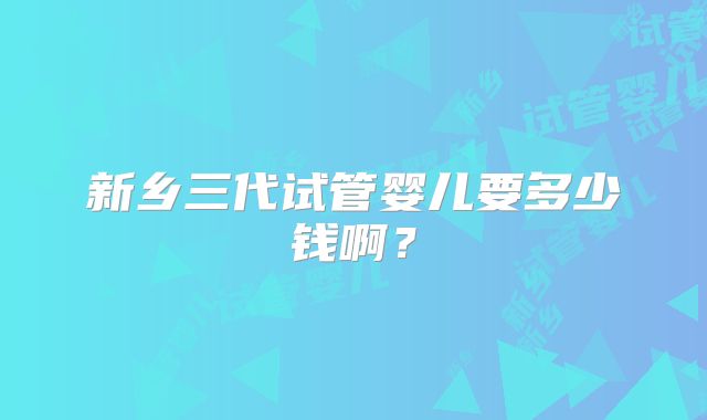 新乡三代试管婴儿要多少钱啊?