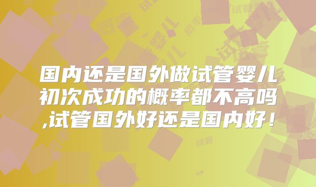 国内还是国外做试管婴儿初次成功的概率都不高吗,试管国外好还是国内好!