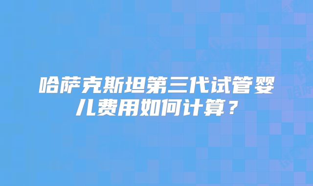 哈萨克斯坦第三代试管婴儿费用如何计算?